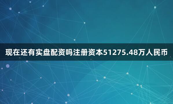 现在还有实盘配资吗注册资本51275.48万人民币