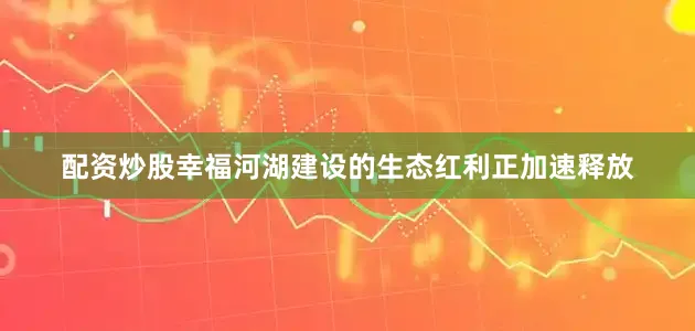 配资炒股幸福河湖建设的生态红利正加速释放