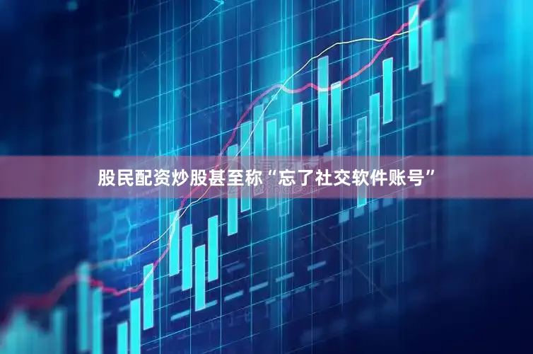 股民配资炒股甚至称“忘了社交软件账号”