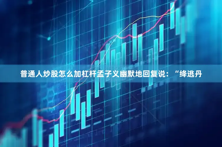 普通人炒股怎么加杠杆孟子义幽默地回复说：“绛逃丹