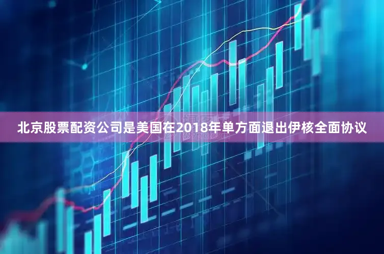 北京股票配资公司是美国在2018年单方面退出伊核全面协议