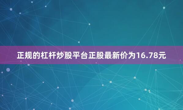正规的杠杆炒股平台正股最新价为16.78元