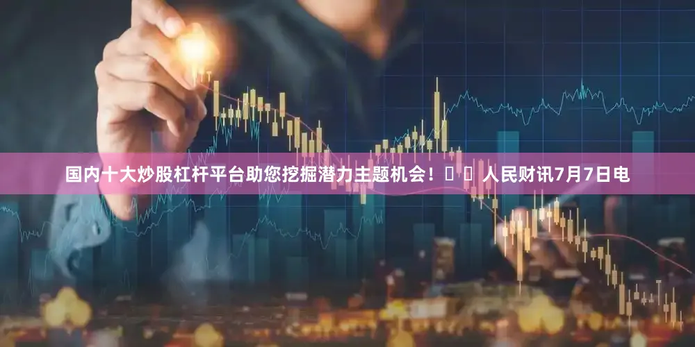 国内十大炒股杠杆平台助您挖掘潜力主题机会！		人民财讯7月7日电