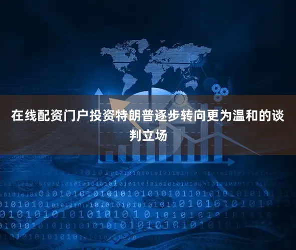 在线配资门户投资特朗普逐步转向更为温和的谈判立场
