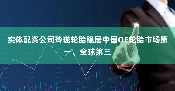 实体配资公司玲珑轮胎稳居中国OE轮胎市场第一、全球第三