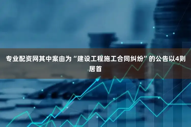 专业配资网其中案由为“建设工程施工合同纠纷”的公告以4则居首