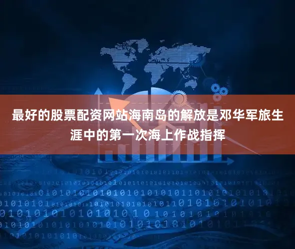 最好的股票配资网站海南岛的解放是邓华军旅生涯中的第一次海上作战指挥