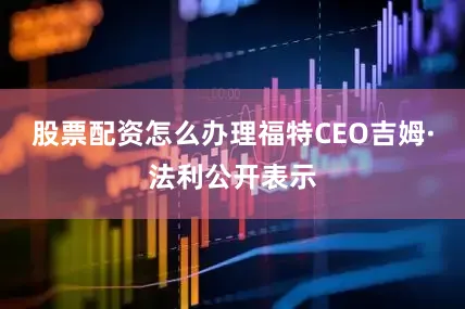 股票配资怎么办理福特CEO吉姆·法利公开表示
