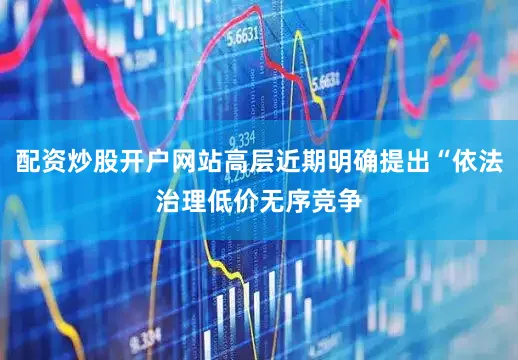 配资炒股开户网站高层近期明确提出“依法治理低价无序竞争