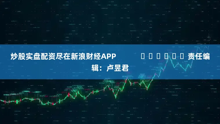 炒股实盘配资尽在新浪财经APP            						责任编辑：卢昱君