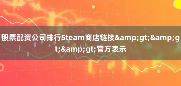 股票配资公司排行Steam商店链接&gt;&gt;&gt;官方表示
