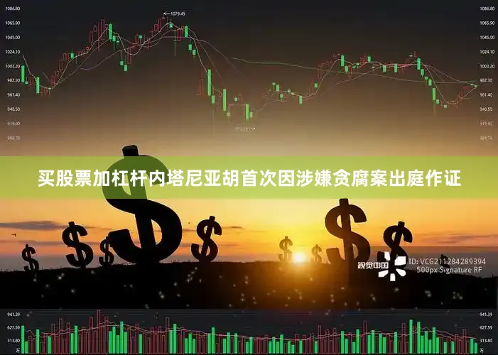 买股票加杠杆内塔尼亚胡首次因涉嫌贪腐案出庭作证