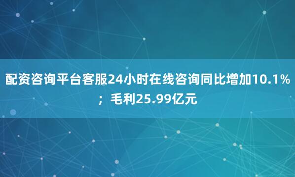 配资咨询平台客服24小时在线咨询同比增加10.1%；毛利25.99亿元